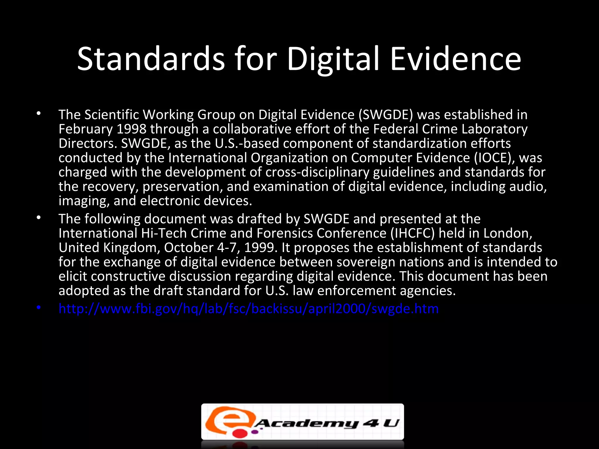 Standards for Digital Evidence
•   The Scientific Working Group on Digital Evidence (SWGDE) was established in
    February 1998 through a collaborative effort of the Federal Crime Laboratory
    Directors. SWGDE, as the U.S.-based component of standardization efforts
    conducted by the International Organization on Computer Evidence (IOCE), was
    charged with the development of cross-disciplinary guidelines and standards for
    the recovery, preservation, and examination of digital evidence, including audio,
    imaging, and electronic devices.
•   The following document was drafted by SWGDE and presented at the
    International Hi-Tech Crime and Forensics Conference (IHCFC) held in London,
    United Kingdom, October 4-7, 1999. It proposes the establishment of standards
    for the exchange of digital evidence between sovereign nations and is intended to
    elicit constructive discussion regarding digital evidence. This document has been
    adopted as the draft standard for U.S. law enforcement agencies.
•   http://www.fbi.gov/hq/lab/fsc/backissu/april2000/swgde.htm
 
