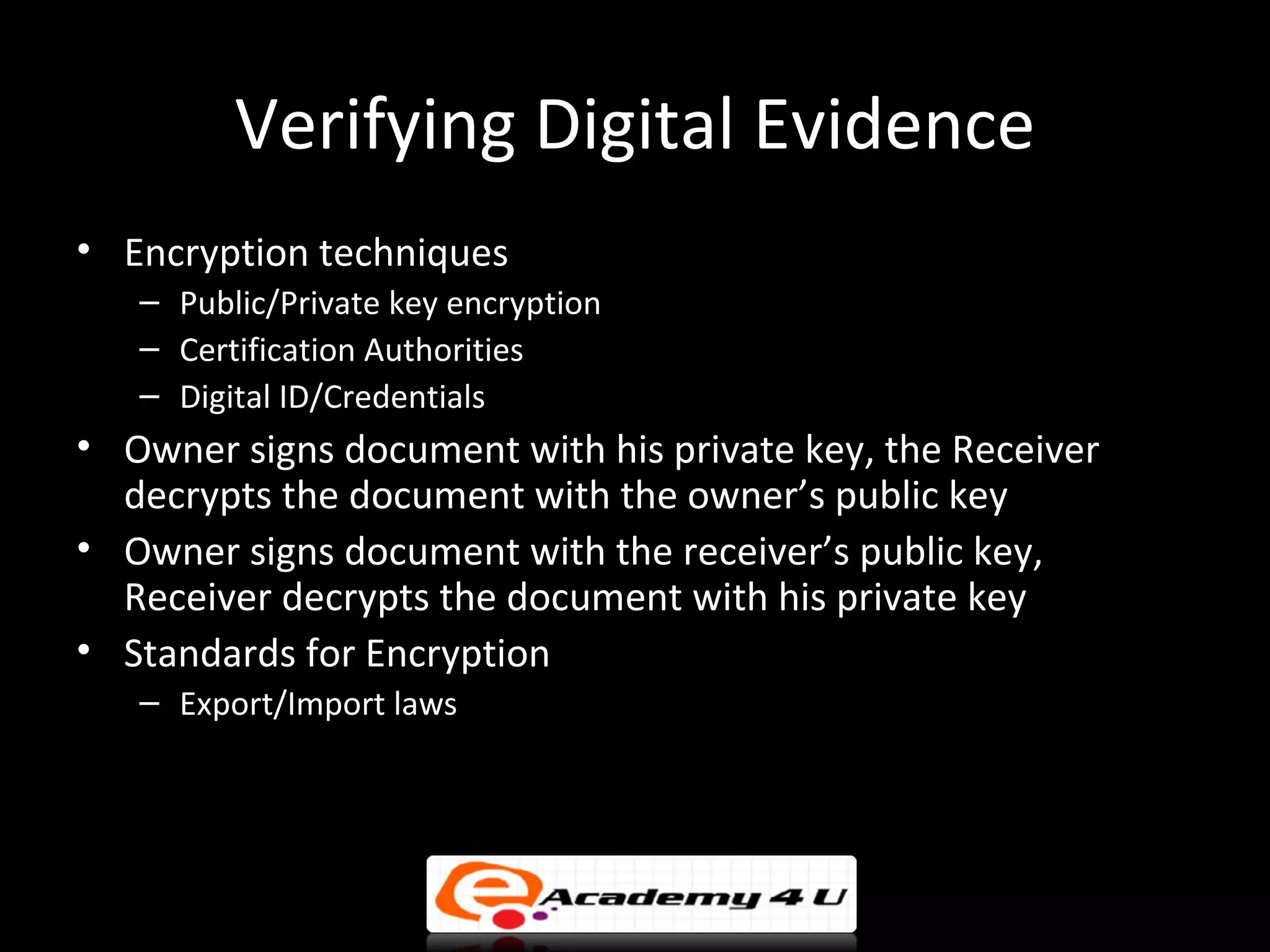 Verifying Digital Evidence
• Encryption techniques
   – Public/Private key encryption
   – Certification Authorities
   – Digital ID/Credentials
• Owner signs document with his private key, the Receiver
  decrypts the document with the owner’s public key
• Owner signs document with the receiver’s public key,
  Receiver decrypts the document with his private key
• Standards for Encryption
   – Export/Import laws
 