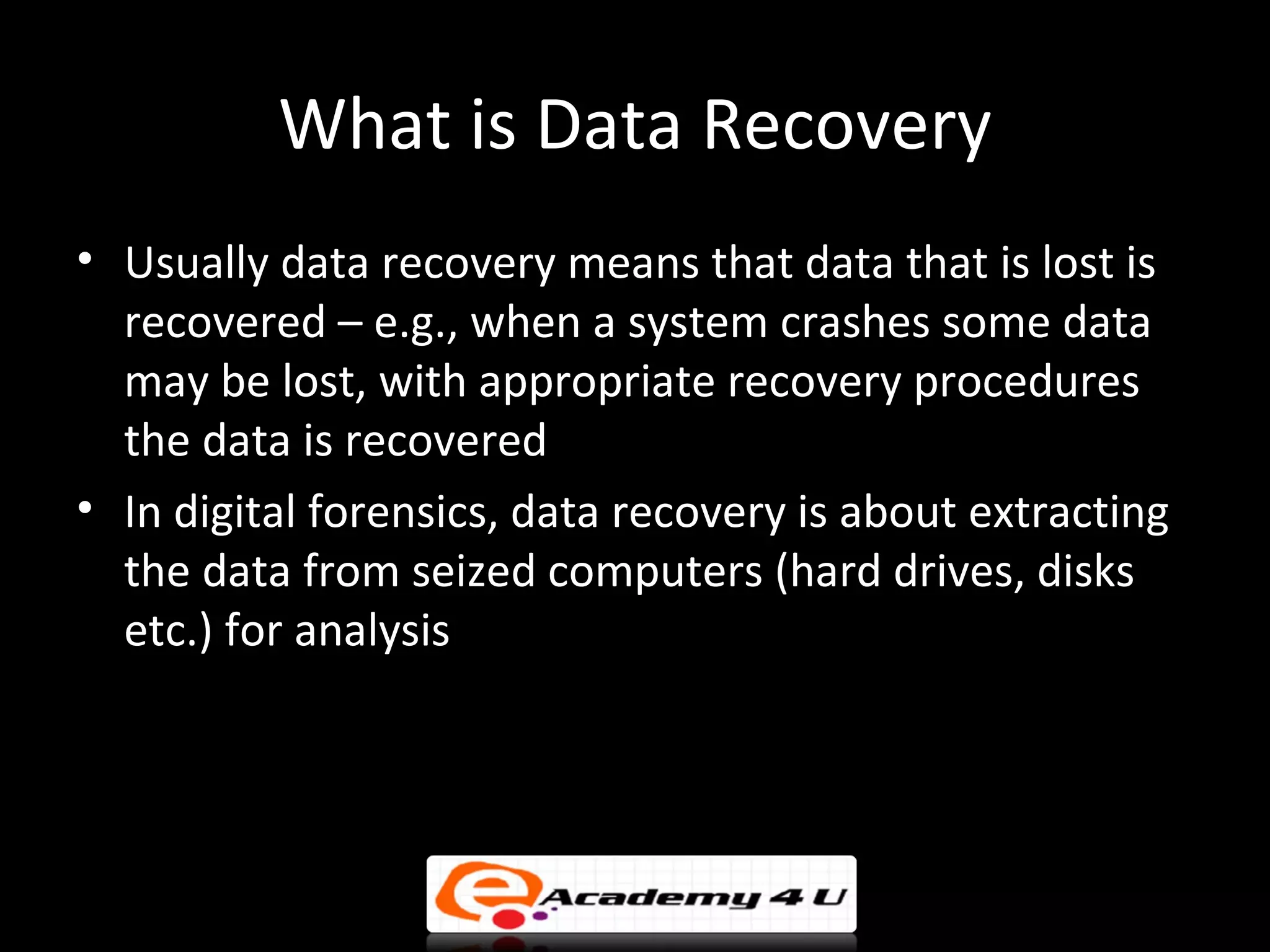What is Data Recovery
• Usually data recovery means that data that is lost is
  recovered – e.g., when a system crashes some data
  may be lost, with appropriate recovery procedures
  the data is recovered
• In digital forensics, data recovery is about extracting
  the data from seized computers (hard drives, disks
  etc.) for analysis
 