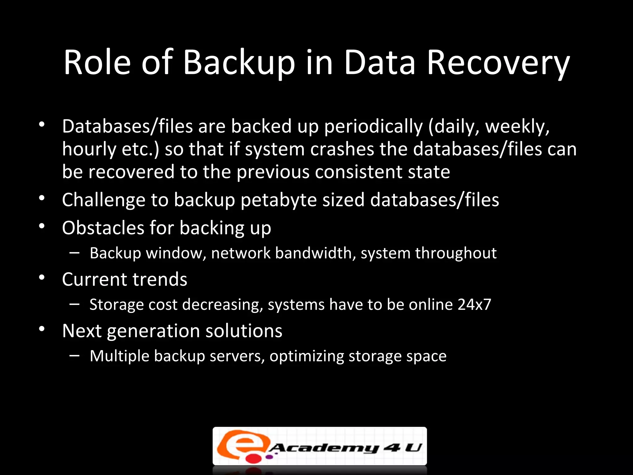 Role of Backup in Data Recovery
• Databases/files are backed up periodically (daily, weekly,
  hourly etc.) so that if system crashes the databases/files can
  be recovered to the previous consistent state
• Challenge to backup petabyte sized databases/files
• Obstacles for backing up
   – Backup window, network bandwidth, system throughout
• Current trends
   – Storage cost decreasing, systems have to be online 24x7
• Next generation solutions
   – Multiple backup servers, optimizing storage space
 
