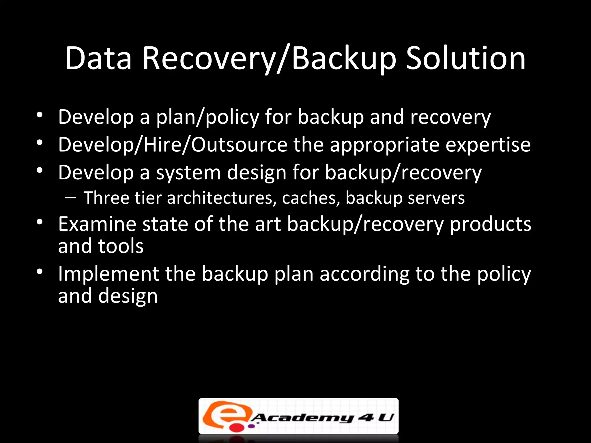 Data Recovery/Backup Solution
• Develop a plan/policy for backup and recovery
• Develop/Hire/Outsource the appropriate expertise
• Develop a system design for backup/recovery
   – Three tier architectures, caches, backup servers
• Examine state of the art backup/recovery products
  and tools
• Implement the backup plan according to the policy
  and design
 