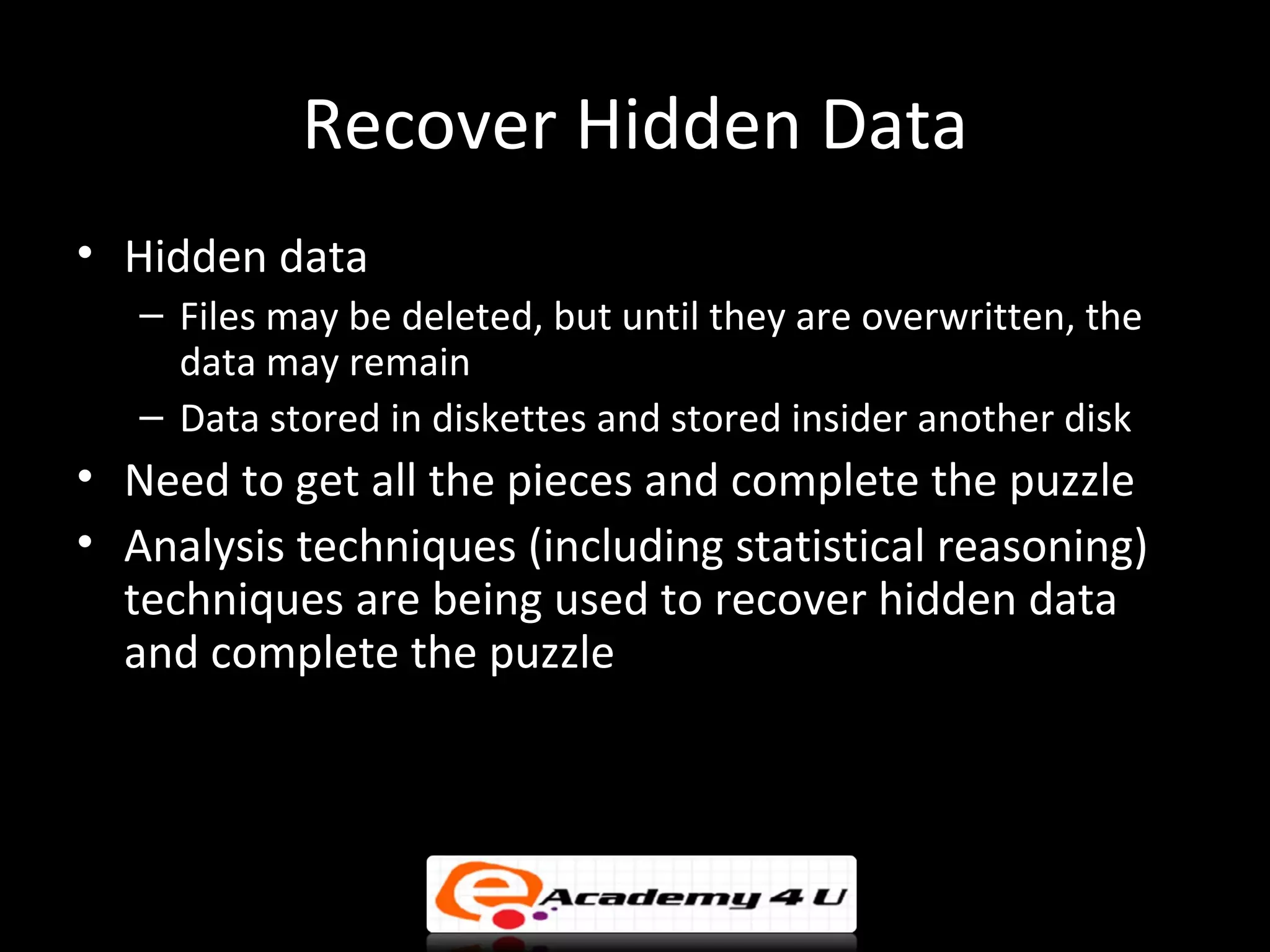 Recover Hidden Data
• Hidden data
   – Files may be deleted, but until they are overwritten, the
     data may remain
   – Data stored in diskettes and stored insider another disk
• Need to get all the pieces and complete the puzzle
• Analysis techniques (including statistical reasoning)
  techniques are being used to recover hidden data
  and complete the puzzle
 