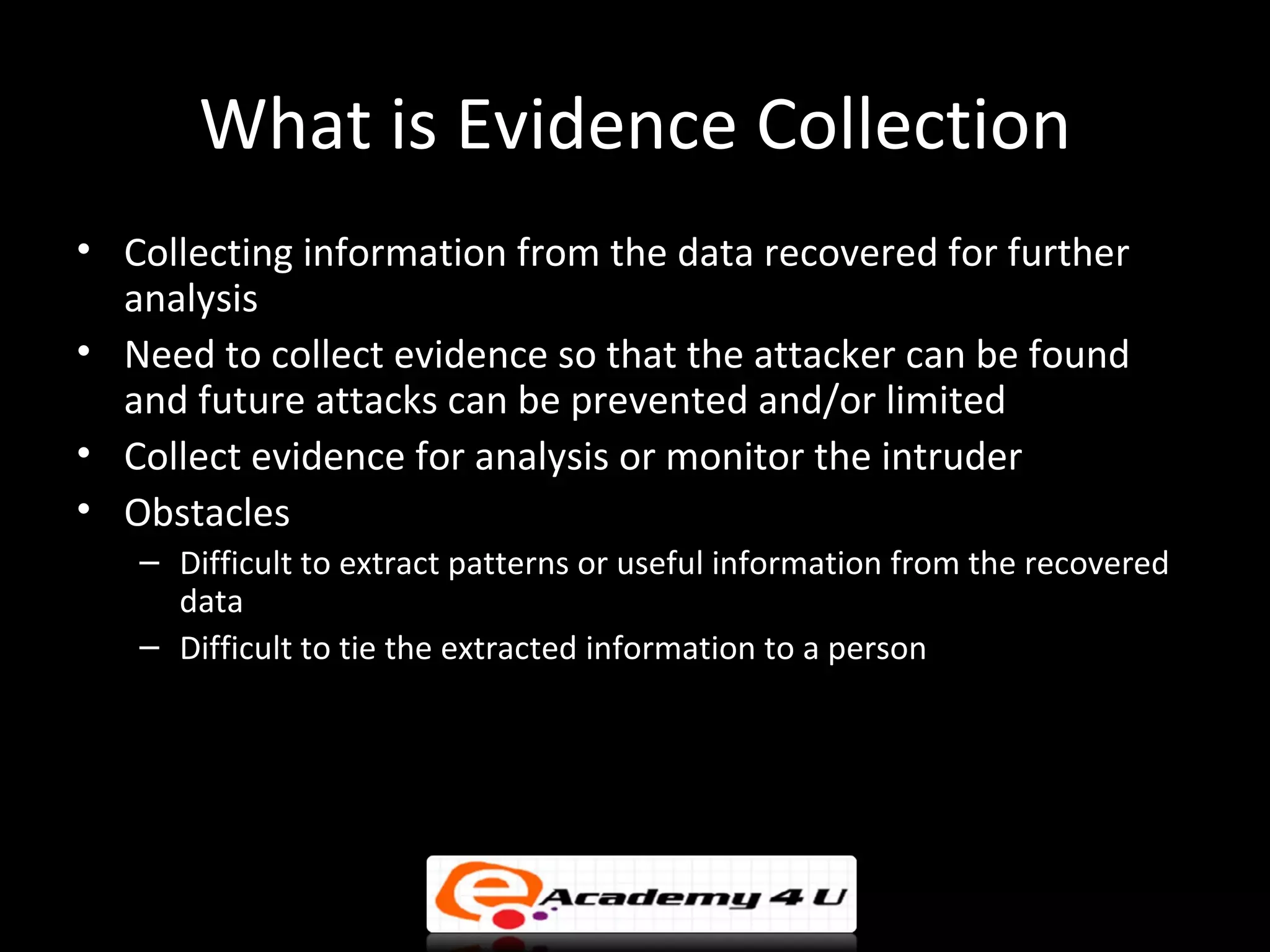 What is Evidence Collection
• Collecting information from the data recovered for further
  analysis
• Need to collect evidence so that the attacker can be found
  and future attacks can be prevented and/or limited
• Collect evidence for analysis or monitor the intruder
• Obstacles
   – Difficult to extract patterns or useful information from the recovered
     data
   – Difficult to tie the extracted information to a person
 