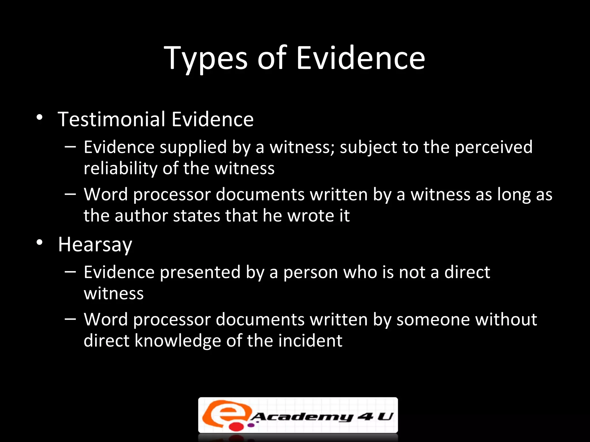 Types of Evidence
• Testimonial Evidence
  – Evidence supplied by a witness; subject to the perceived
    reliability of the witness
  – Word processor documents written by a witness as long as
    the author states that he wrote it
• Hearsay
  – Evidence presented by a person who is not a direct
    witness
  – Word processor documents written by someone without
    direct knowledge of the incident
 