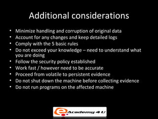 Additional considerations
•   Minimize handling and corruption of original data
•   Account for any changes and keep detailed logs
•   Comply with the 5 basic rules
•   Do not exceed your knowledge – need to understand what
    you are doing
•   Follow the security policy established
•   Work fast / however need to be accurate
•   Proceed from volatile to persistent evidence
•   Do not shut down the machine before collecting evidence
•   Do not run programs on the affected machine
 