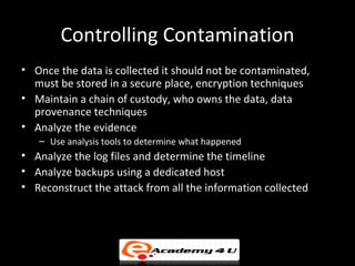 Controlling Contamination
• Once the data is collected it should not be contaminated,
  must be stored in a secure place, encryption techniques
• Maintain a chain of custody, who owns the data, data
  provenance techniques
• Analyze the evidence
   – Use analysis tools to determine what happened
• Analyze the log files and determine the timeline
• Analyze backups using a dedicated host
• Reconstruct the attack from all the information collected
 