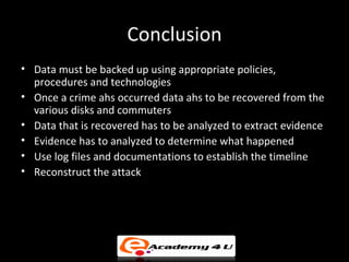 Conclusion
• Data must be backed up using appropriate policies,
  procedures and technologies
• Once a crime ahs occurred data ahs to be recovered from the
  various disks and commuters
• Data that is recovered has to be analyzed to extract evidence
• Evidence has to analyzed to determine what happened
• Use log files and documentations to establish the timeline
• Reconstruct the attack
 