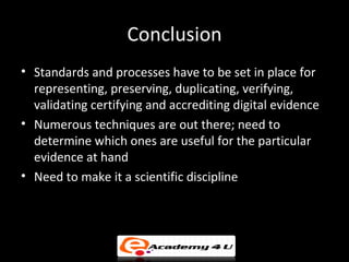 Conclusion
• Standards and processes have to be set in place for
  representing, preserving, duplicating, verifying,
  validating certifying and accrediting digital evidence
• Numerous techniques are out there; need to
  determine which ones are useful for the particular
  evidence at hand
• Need to make it a scientific discipline
 