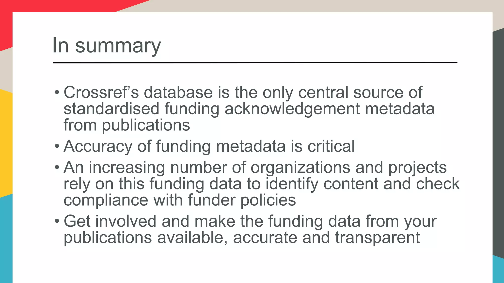 In summary
• Crossref’s database is the only central source of
standardised funding acknowledgement metadata
from publications
• Accuracy of funding metadata is critical
• An increasing number of organizations and projects
rely on this funding data to identify content and check
compliance with funder policies
• Get involved and make the funding data from your
publications available, accurate and transparent
 