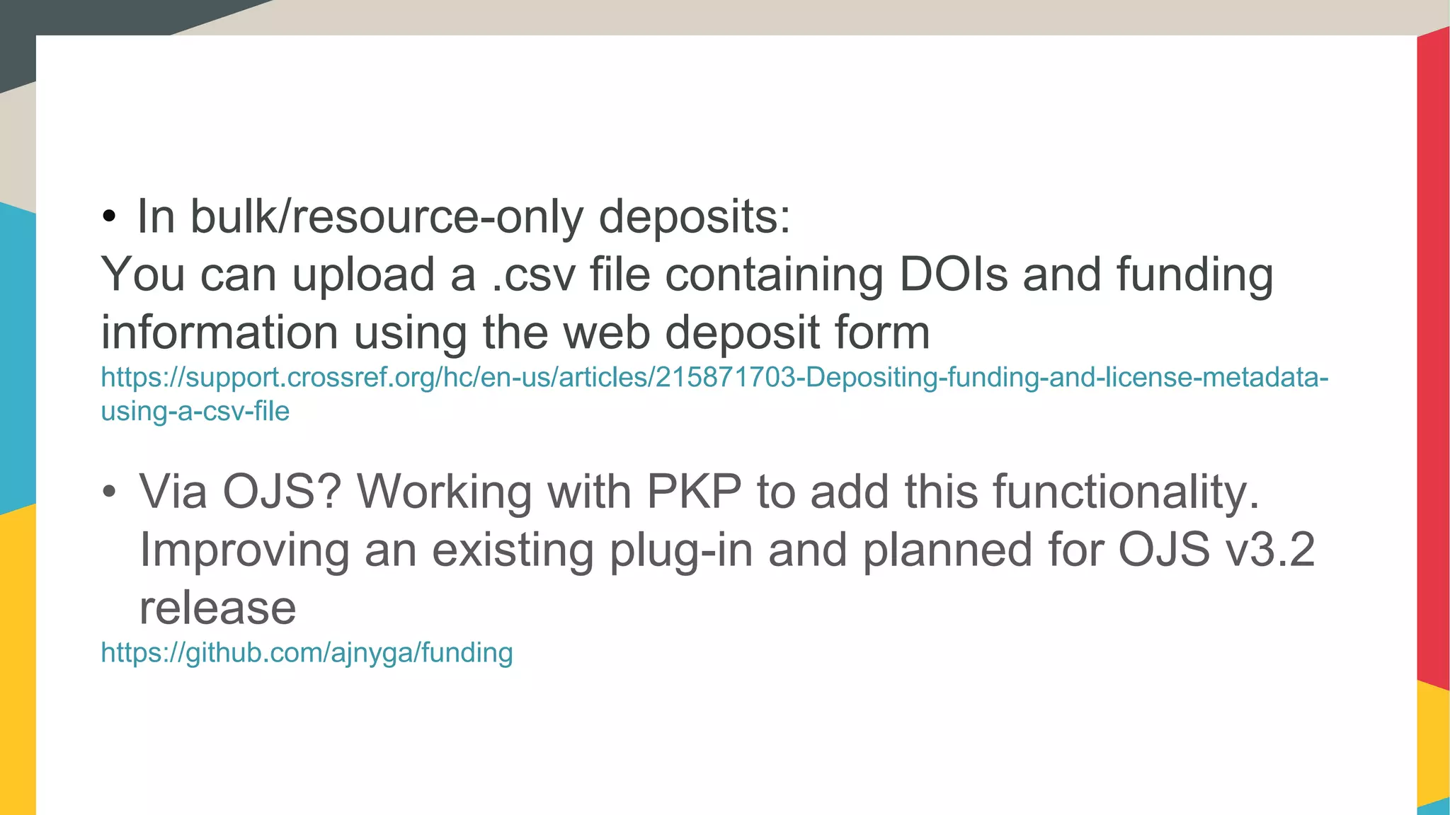 • In bulk/resource-only deposits:
You can upload a .csv file containing DOIs and funding
information using the web deposit form
https://support.crossref.org/hc/en-us/articles/215871703-Depositing-funding-and-license-metadata-
using-a-csv-file
• Via OJS? Working with PKP to add this functionality.
Improving an existing plug-in and planned for OJS v3.2
release
https://github.com/ajnyga/funding
 