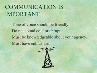 COMMUNICATION IS
IMPORTANT
Tone of voice should be friendly.
Do not sound cold or abrupt.
Must be knowledgeable about your agency.
Must have enthusiasm.

 