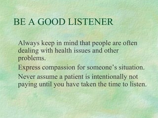 BE A GOOD LISTENER
Always keep in mind that people are often
dealing with health issues and other
problems.
Express compassion for someone’s situation.
Never assume a patient is intentionally not
paying until you have taken the time to listen.

 