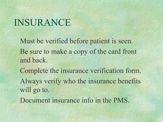 INSURANCE
Must be verified before patient is seen.
Be sure to make a copy of the card front
and back.
Complete the insurance verification form.
Always verify who the insurance benefits
will go to.
Document insurance info in the PMS.

 