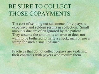 BE SURE TO COLLECT
THOSE COPAYMENTS
The cost of sending out statements for copays is
expensive and seldom results in collection. Small
amounts due are often ignored by the patient.
They assume the amount is an error or does not
want to be bothered to write a check, mail or use a
stamp for such a small balance.
Practices that do not collect copays are violating
their contracts with payers who require them.

 