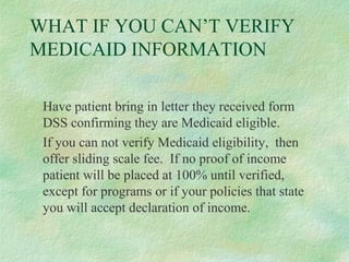 WHAT IF YOU CAN’T VERIFY
MEDICAID INFORMATION
Have patient bring in letter they received form
DSS confirming they are Medicaid eligible.
If you can not verify Medicaid eligibility, then
offer sliding scale fee. If no proof of income
patient will be placed at 100% until verified,
except for programs or if your policies that state
you will accept declaration of income.

 