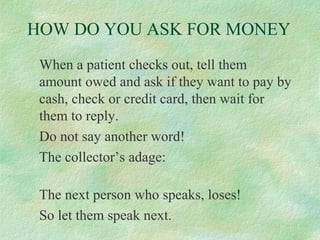 HOW DO YOU ASK FOR MONEY
When a patient checks out, tell them
amount owed and ask if they want to pay by
cash, check or credit card, then wait for
them to reply.
Do not say another word!
The collector’s adage:
The next person who speaks, loses!
So let them speak next.

 