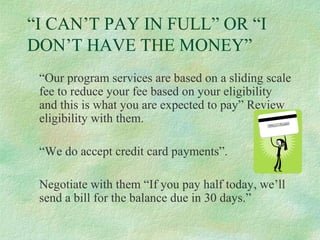 “I CAN’T PAY IN FULL” OR “I
DON’T HAVE THE MONEY”
“Our program services are based on a sliding scale
fee to reduce your fee based on your eligibility
and this is what you are expected to pay” Review
eligibility with them.
“We do accept credit card payments”.
Negotiate with them “If you pay half today, we’ll
send a bill for the balance due in 30 days.”

 