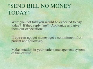 “SEND BILL NO MONEY
TODAY”
Were you not told you would be expected to pay
today? If they reply “no”. Apologize and give
them our expectations.
If you can not get money, get a commitment from
patient and follow-up.
Make notation in your patient management system
of this excuse.

 