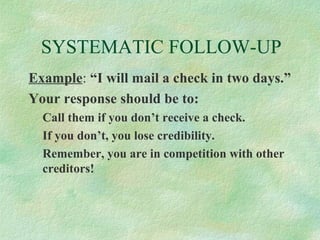 SYSTEMATIC FOLLOW-UP
Example: “I will mail a check in two days.”
Your response should be to:
Call them if you don’t receive a check.
If you don’t, you lose credibility.
Remember, you are in competition with other
creditors!

 