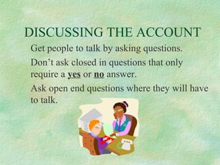 DISCUSSING THE ACCOUNT
Get people to talk by asking questions.
Don’t ask closed in questions that only
require a yes or no answer.
Ask open end questions where they will have
to talk.

 