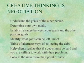 CREATIVE THINKING IS
NEGOTIATION
Understand the goals of the other person.
Determine your own goals.
Establish a range between your goals and the other
persons goals.
Identify what goals can be left unmet.
Think of alternate ways of collecting the debt.
Help clients realize that the debts must be paid and
you are willing to work with their problems.
Look at the issue from their point of view.

 