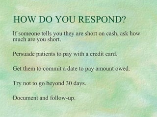HOW DO YOU RESPOND?
If someone tells you they are short on cash, ask how
much are you short.
Persuade patients to pay with a credit card.
Get them to commit a date to pay amount owed.
Try not to go beyond 30 days.
Document and follow-up.

 