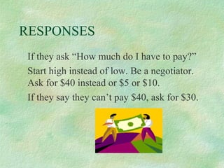 RESPONSES
If they ask “How much do I have to pay?”
Start high instead of low. Be a negotiator.
Ask for $40 instead or $5 or $10.
If they say they can’t pay $40, ask for $30.

 