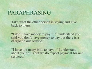PARAPHRASING
Take what the other person is saying and give
back to them.
“I don’t have money to pay.” “I understand you
said you don’t have money to pay but there is a
charge on our service.”
“I have too many bills to pay.” “I understand
about your bills but we do expect payment for our
services.”

 