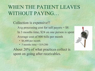 WHEN THE PATIENT LEAVES
WITHOUT PAYING…
Collection is expensive!!
Avg processing cost for self payers = $8
In 3 months time, $24 on one person is spent.
Average cost of 800 bills per month
• $6,400 per month.
• 3 months time = $19,200

About 20% of what practices collect is
spent on going after receivables.

 
