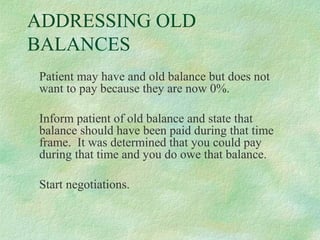 ADDRESSING OLD
BALANCES
Patient may have and old balance but does not
want to pay because they are now 0%.
Inform patient of old balance and state that
balance should have been paid during that time
frame. It was determined that you could pay
during that time and you do owe that balance.
Start negotiations.

 