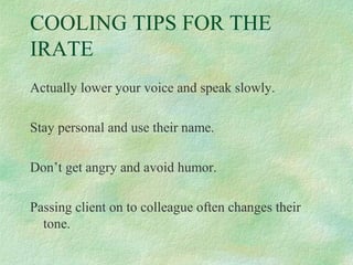 COOLING TIPS FOR THE
IRATE
Actually lower your voice and speak slowly.
Stay personal and use their name.
Don’t get angry and avoid humor.
Passing client on to colleague often changes their
tone.

 