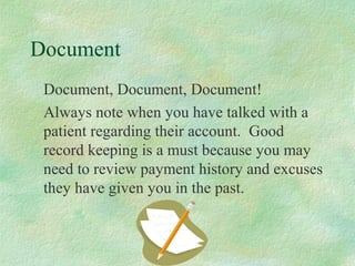 Document
Document, Document, Document!
Always note when you have talked with a
patient regarding their account. Good
record keeping is a must because you may
need to review payment history and excuses
they have given you in the past.

 