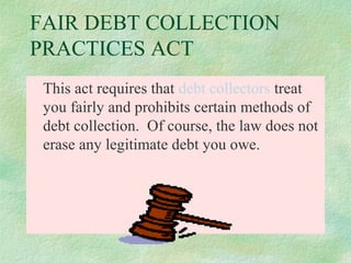 FAIR DEBT COLLECTION
PRACTICES ACT
This act requires that debt collectors treat
you fairly and prohibits certain methods of
debt collection. Of course, the law does not
erase any legitimate debt you owe.

 