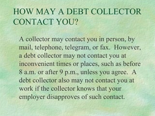HOW MAY A DEBT COLLECTOR
CONTACT YOU?
A collector may contact you in person, by
mail, telephone, telegram, or fax. However,
a debt collector may not contact you at
inconvenient times or places, such as before
8 a.m. or after 9 p.m., unless you agree. A
debt collector also may not contact you at
work if the collector knows that your
employer disapproves of such contact.

 