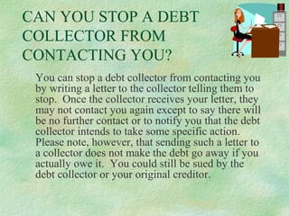 CAN YOU STOP A DEBT
COLLECTOR FROM
CONTACTING YOU?
You can stop a debt collector from contacting you
by writing a letter to the collector telling them to
stop. Once the collector receives your letter, they
may not contact you again except to say there will
be no further contact or to notify you that the debt
collector intends to take some specific action.
Please note, however, that sending such a letter to
a collector does not make the debt go away if you
actually owe it. You could still be sued by the
debt collector or your original creditor.

 