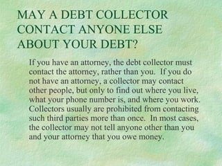 MAY A DEBT COLLECTOR
CONTACT ANYONE ELSE
ABOUT YOUR DEBT?
If you have an attorney, the debt collector must
contact the attorney, rather than you. If you do
not have an attorney, a collector may contact
other people, but only to find out where you live,
what your phone number is, and where you work.
Collectors usually are prohibited from contacting
such third parties more than once. In most cases,
the collector may not tell anyone other than you
and your attorney that you owe money.

 