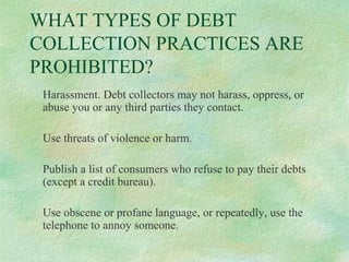 WHAT TYPES OF DEBT
COLLECTION PRACTICES ARE
PROHIBITED?
Harassment. Debt collectors may not harass, oppress, or
abuse you or any third parties they contact.
Use threats of violence or harm.
Publish a list of consumers who refuse to pay their debts
(except a credit bureau).
Use obscene or profane language, or repeatedly, use the
telephone to annoy someone.

 