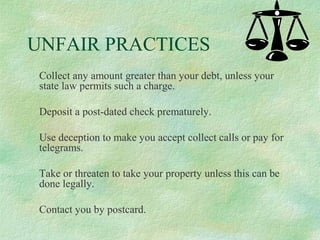 UNFAIR PRACTICES
Collect any amount greater than your debt, unless your
state law permits such a charge.
Deposit a post-dated check prematurely.
Use deception to make you accept collect calls or pay for
telegrams.
Take or threaten to take your property unless this can be
done legally.
Contact you by postcard.

 