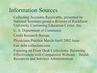 Information Sources
Collecting Accounts Receivable, presented by
National Seminars group a division of Rockhurst
University Continuing Education Center, Inc.
U. S. Department of Commerce
Credit Research Bureau
Physicians Practice March/April 2002 issue
Fair debt collection.com
Focusing on Front Desk Collections: Balancing
Effectiveness with Compassion Webcast – Health
Resources and Services Administration

 