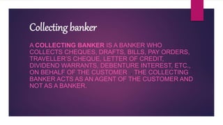 Collecting banker
A COLLECTING BANKER IS A BANKER WHO
COLLECTS CHEQUES, DRAFTS, BILLS, PAY ORDERS,
TRAVELLER’S CHEQUE, LETTER OF CREDIT,
DIVIDEND WARRANTS, DEBENTURE INTEREST, ETC.,
ON BEHALF OF THE CUSTOMER . THE COLLECTING
BANKER ACTS AS AN AGENT OF THE CUSTOMER AND
NOT AS A BANKER.
 
