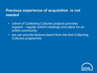 Previous experience of acquisition is not
needed
• cohort of Collecting Cultures projects provides
support – regular cohort meetings and plans for an
online community
• we can provide lessons learnt from the first Collecting
Cultures programme

 
