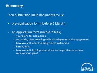 Summary
You submit two main documents to us:

• pre-application form (before 3 March)
• an application form (before 2 May)
–
–
–
–
–

your plans for acquisition
an activity plan detailing skills development and engagement
how you will meet the programme outcomes
firm budget
how you will develop your plans for acquisition once you
receive your grant

 