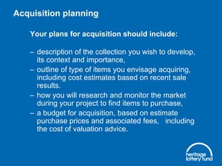 Acquisition planning
Your plans for acquisition should include:

– description of the collection you wish to develop,
its context and importance,
– outline of type of items you envisage acquiring,
including cost estimates based on recent sale
results.
– how you will research and monitor the market
during your project to find items to purchase,
– a budget for acquisition, based on estimate
purchase prices and associated fees, including
the cost of valuation advice.

 