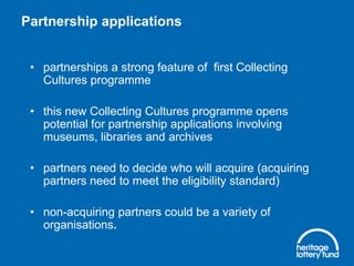 Partnership applications
• partnerships a strong feature of first Collecting
Cultures programme

• this new Collecting Cultures programme opens
potential for partnership applications involving
museums, libraries and archives
• partners need to decide who will acquire (acquiring
partners need to meet the eligibility standard)
• non-acquiring partners could be a variety of
organisations.

 