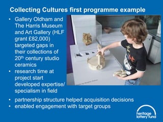 Collecting Cultures first programme example
• Gallery Oldham and
The Harris Museum
and Art Gallery (HLF
grant £82,000)
targeted gaps in
their collections of
20th century studio
ceramics
• research time at
project start
developed expertise/
specialism in field
• partnership structure helped acquisition decisions
• enabled engagement with target groups

 