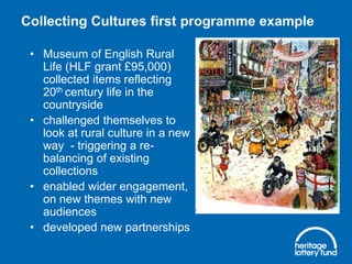 Collecting Cultures first programme example
• Museum of English Rural
Life (HLF grant £95,000)
collected items reflecting
20th century life in the
countryside
• challenged themselves to
look at rural culture in a new
way - triggering a rebalancing of existing
collections
• enabled wider engagement,
on new themes with new
audiences
• developed new partnerships

 