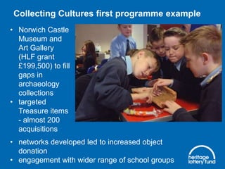 Collecting Cultures first programme example
• Norwich Castle
Museum and
Art Gallery
(HLF grant
£199,500) to fill
gaps in
archaeology
collections
• targeted
Treasure items
- almost 200
acquisitions
• networks developed led to increased object
donation
• engagement with wider range of school groups

 