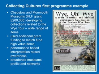 Collecting Cultures first programme example
• Chepstow and Monmouth
Museums (HLF grant
£200,000) developing
collections related to the
Wye Tour – wide range of
items
• used additional grant
funding to match fund
high value items
• performance based
interpretation raised
awareness
• broadened museums’
profile and networks

 