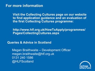 For more information
Visit the Collecting Cultures page on our website
to find application guidance and an evaluation of
the first Collecting Cultures programme:
http://www.hlf.org.uk/HowToApply/programmes/
Pages/CollectingCultures.aspx
Queries & Advice in Scotland

Megan Braithwaite – Development Officer
megan.braithwaite@hlf.org.uk
0131 240 1586
@HLFScotland

 