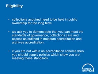 Eligibility

• collections acquired need to be held in public
ownership for the long term.
• we ask you to demonstrate that you can meet the
standards of governance, collections care and
access as outlined in museum accreditation and
archives accreditation.
• if you are not within an accreditation scheme then
you should supply policies which show you are
meeting these standards.

 
